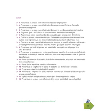 30
Evitar
> 1. Pensar que as pessoas com deficiência não são “empregáveis”
> 2. Pensar que as pessoas com deficiência não possuem experiência ou formação
profissional adequadas
> 3. Pensar que as pessoas com deficiência não querem ou não necessitam de trabalhar
> 4. Perguntar qual a deficiência da pessoa durante a entrevista de selecção
> 5. Assumir que certos trabalhos não são adequados para pessoas com deficiência
> 6. Contratar pessoas com deficiência para funções em que possam colocar em risco os
outros, ou a si próprias, e não existem adaptações que possam reduzir esse risco
> 7. Contratar pessoas com deficiência que não possuem as qualificações necessárias para
o desempenho bem sucedido do trabalho, mesmo que sejam possíveis adaptações
> 8. Pensar que não pode dispensar um trabalhador incompetente, só porque tem
uma deficiência
> 9. Pensar que os supervisores e restantes colegas de trabalho da pessoa com deficiência
necessitam de formação formal e demorada para lidar adequadamente com as questões
da deficiência
> 10. Pensar que os riscos de acidente de trabalho vão aumentar, só porque um trabalhador
tem uma deficiência
> 11. Pensar que o seguro de trabalho vai aumentar
> 12. Pensar que as adaptações do posto de trabalho são demoradas e onerosas
> 13. Pensar que o local de trabalho já é acessível
> 14. Pensar que a empresa não possui nenhum trabalho que possa ser efectuado por uma
pessoa com deficiência
> 15. Especular sobre a capacidade da pessoa para o desempenho da função
> 16. Pensar que as pessoas com deficiência têm menor assiduidade ou pontualidade
> sugestões práticas | como contratar pessoas com deficiência?
 