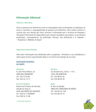 31
Informação Adicional
Políticas e Benefícios
Tanto as pessoas com deficiência como os empregadores são contemplados na legislação, de
forma a incentivar a empregabilidade de pessoas com deficiência. Para melhor conhecer e
usufruir dos seus direitos por favor consulte a informação que o Instituto do Emprego e
Formação Profissional lhe disponibiliza quer através da página www.iefp.pt ou de diversas
publicações, nomeadamente, da publicação “Pessoas com Deficiência e o Trabalho -
- Programas e Medidas de Apoio”
Organismos Especializados
Para obter informação mais detalhada sobre o programa, formalizar a sua candidatura, e
obter apoio técnico especializado dirija-se ao Centro de Emprego da sua área.
DELEGAÇÃO REGIONAL
DO NORTE
Amarante
R. João Pinto Ribeiro, 52
4600-084 AMARANTE
Tel.: 255 41 07 80
Fax: 255 43 12 77
Arcos de Valdevez
Gaveto da R. Nunes de Azevedo
Estrada da Cepa, 6
4970-446 ARCOS DE VALDEVEZ
Tel.: 258 52 13 95/96/97
Fax: 258 52 13 98
> informação adicional
Barcelos
Av. Alcaide Faria, 333 B - 1º Frt.
4750-106 BARCELOS
Tel.: 253 80 95 50
Fax: 253 80 95 59
Basto
R. Arco do Baúlhe
4860-045 CABECEIRAS DE BASTO
Tel.: 253 66 55 13/4
Fax: 253 66 55 15
 