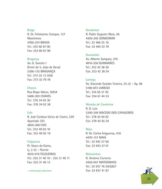 Braga
R. Dr. Felisíssimo Campos, 127
Maximinos
4700-224 BRAGA
Tel.: 253 60 67 00
Fax: 253 60 67 90
Bragança
Av. D. Sancho I
(Forte de S. João de Deus)
5300-125 BRAGANÇA
Tel.: 273 33 13 45/6
Fax: 273 32 79 78
Chaves
Rua Bispo Idácio, 50/54
5400-303 CHAVES
Tel.: 276 34 03 30
Fax: 276 34 03 38
Fafe
R. José Cardoso Vieira de Castro, 529
Apartado 325
4820-269 FAFE
Tel.: 253 49 03 10
Fax: 253 49 03 19
Felgueiras
Pr. Vasco da Gama,
Lj. 2 r/c - Poente
4610-018 FELGUEIRAS
Tel.: 255 31 40 10 - 255 31 40 11
Fax: 255 31 40 12
32
> informação adicional
Gondomar
R. Padre Augusto Maia, 26
4420-245 GONDOMAR
Tel.: 22 466 25 10
Fax: 22 464 22 79
Guimarães
Av. Alberto Sampaio, 210
4810-250 GUIMARÃES
Tel.: 253 42 38 50
Fax: 253 42 38 54
Lamego
Av. Visconde Guedes Teixeira, 25 r/c - Ap. 96
5100-073 LAMEGO
Tel.: 254 65 51 92
Fax: 254 61 44 53
Macedo de Cavaleiros
R. D. Luís
5340-249 MACEDO DOS CAVALEIROS
Tel.: 278 42 64 02
Fax: 278 42 65 54
Maia
R. Dr. Carlos Felgueiras, 418
4470-157 MAIA
Tel.: 22 943 27 00
Fax: 22 943 27 01
Matosinhos
R. António Carneiro
4450-047 MATOSINHOS
Tel.: 22 937 76 24/5/6/7
Fax: 22 937 41 87
 
