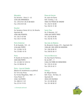 Póvoa de Varzim
Av. vasco da Gama
Edif. Coimbra, 1 r/c
4490-410 PÓVOA DE VARZIM
Tel.: 252 61 50 08
Fax: 252 61 21 48
Santo Tirso
Av. S. Rosendo, 127
4780-364 SANTO TIRSO
Tel.: 252 85 80 80
Fax: 252 85 74 76
São João da Madeira
Av. Benjamim Araújo, 375 - Apartado 252
3700-061 SÃO JOÃO DA MADEIRA
Tel.: 256 20 08 10
Fax. 256 83 28 17
Torre de Moncorvo
Av. Engº Duarte Pacheco,
Ed. do GAT - 1º
5160-218 TORRE DE MONCORVO
Tel.: 279 25 22 04
Fax: 279 25 42 11
Valença
Av. Miguel Dantas
Edif. Troias - BI. Nasc. r/c
Apartado 93
4930-678 VALENÇA
Tel.: 251 80 90 20
Fax: 251 80 90 37
Mirandela
Ed. Variante - bloco 2 - r/c
5370-285 MIRANDELA
Tel.: 278 24 81 28-24 88 60/61
Fax: 278 24 81 69
Penafiel
Av. Sacadura Cabral, 62 r/c, Ed. Brasília
Apartado 89
4560-480 PENAFIEL
Tel.: 255 71 07 80
Fax: 255 71 07 89
Porto Ocidental
R. da Saudade, 132 - r/c
4150-682 PORTO
Tel.: 22 605 16 70
Fax: 22 605 16 79
Porto
R. Guedes de Azevedo, 212
4049-008 PORTO
Tel.: 22 200 10 11/33 53
Fax: 22 200 66 10
Porto - Loja do Cidadão
(Balcão de atendimento ao público)
Ed. Torre das Antas
Av. Fernão Magalhães, 1862 - 1º
Caixa Postal 14
4350-158 PORTO
Tel.: 808 24 11 07
Fax. 22 55 71 913
33
> informação adicional
 
