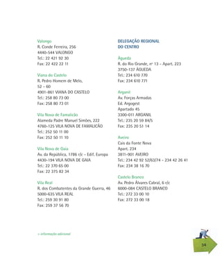 Valongo
R. Conde Ferreira, 256
4440-544 VALONGO
Tel.: 22 421 92 30
Fax: 22 422 22 11
Viana do Castelo
R. Pedro Homem de Melo,
52 - 60
4901-861 VIANA DO CASTELO
Tel.: 258 80 73 00
Fax: 258 80 73 01
Vila Nova de Famalicão
Alameda Padre Manuel Simões, 222
4760-125 VILA NOVA DE FAMALICÃO
Tel.: 252 50 11 00
Fax: 252 50 11 10
Vila Nova de Gaia
Av. da República, 1786 r/c - Edif. Europa
4430-194 VILA NOVA DE GAIA
Tel.: 22 370 65 00
Fax: 22 375 82 34
Vila Real
R. dos Combatentes da Grande Guerra, 46
5000-635 VILA REAL
Tel.: 259 30 91 80
Fax: 259 37 56 70
34
> informação adicional
DELEGAÇÃO REGIONAL
DO CENTRO
Águeda
R. do Rio Grande, nº 13 - Apart. 223
3750-137 ÁGUEDA
Tel.: 234 610 770
Fax: 234 610 771
Arganil
Av. Forças Armadas
Ed. Argogest
Apartado 45
3300-011 ARGANIL
Tel.: 235 20 59 84/5
Fax: 235 20 51 14
Aveiro
Cais da Fonte Nova
Apart. 234
3811-901 AVEIRO
Tel.: 234 42 92 52/63/74 - 234 42 26 41
Fax: 234 38 16 70
Castelo Branco
Av. Pedro Álvares Cabral, 6 r/c
6000-084 CASTELO BRANCO
Tel.: 272 33 00 10
Fax: 272 33 00 18
 