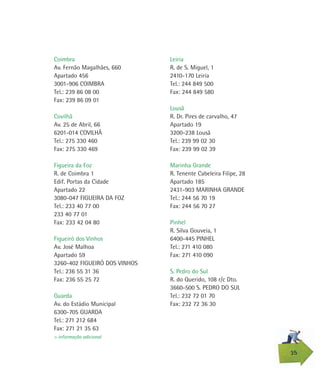 Leiria
R. de S. Miguel, 1
2410-170 Leiria
Tel.: 244 849 500
Fax: 244 849 580
Lousã
R. Dr. Pires de carvalho, 47
Apartado 19
3200-238 Lousã
Tel.: 239 99 02 30
Fax: 239 99 02 39
Marinha Grande
R. Tenente Cabeleira Filipe, 28
Apartado 185
2431-903 MARINHA GRANDE
Tel.: 244 56 70 19
Fax: 244 56 70 27
Pinhel
R. Silva Gouveia, 1
6400-445 PINHEL
Tel.: 271 410 080
Fax: 271 410 090
S. Pedro do Sul
R. do Querido, 108 r/c Dto.
3660-500 S. PEDRO DO SUL
Tel.: 232 72 01 70
Fax: 232 72 36 30
Coimbra
Av. Fernão Magalhães, 660
Apartado 456
3001-906 COIMBRA
Tel.: 239 86 08 00
Fax: 239 86 09 01
Covilhã
Av. 25 de Abril, 66
6201-014 COVILHÃ
Tel.: 275 330 460
Fax: 275 330 469
Figueira da Foz
R. de Coimbra 1
Edif. Portas da Cidade
Apartado 22
3080-047 FIGUEIRA DA FOZ
Tel.: 233 40 77 00
233 40 77 01
Fax: 233 42 04 80
Figueiró dos Vinhos
Av. José Malhoa
Apartado 59
3260-402 FIGUEIRÓ DOS VINHOS
Tel.: 236 55 31 36
Fax: 236 55 25 72
Guarda
Av. do Estádio Municipal
6300-705 GUARDA
Tel.: 271 212 684
Fax: 271 21 35 63
35
> informação adicional
 