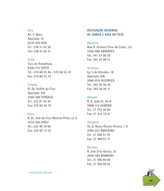 Seia
Av. 1º Maio
Apartado 74
6270-479 SEIA
Tel.: 238 31 03 30
Fax: 238 31 03 31
Sertã
Trav. do Ramalhosa
6100-773 SERTÃ
Tel.: 274 60 35 46 - 274 60 35 47
Fax: 274 60 23 16
Tondela
Pr. Dr. Teófilo da Cruz
Apartado 105
3460-589 TONDELA
Tel.: 232 81 93 20
Fax: 232 82 20 72
Viseu
R. Dr. José da Cruz Moreira Pinto, Lt. 6
3514-505 VISEU
Tel.: 232 48 34 60
Fax: 232 42 17 22
36
> informação adicional
DELEGAÇÃO REGIONAL
DE LISBOA E VALE DO TEJO
Abrantes
Rua D. António Prior do Crato, 151
2200-086 ABRANTES
Tel.: 241 37 98 20
Fax: 241 37 98 21
Alcobaça
Lg. 5 de Outubro, 18
Apartado 208
2460-019 ALCOBAÇA
Tel.: 262 50 56 10
Fax: 262 50 56 11
Almada
R. D. João IV, 18-A
2800-115 ALMADA
Tel.: 21 272 38 90
Fax: 21 274 19 41
Amadora
Av. D. Nuno Álvares Pereira, 1 A
2700-253 AMADORA
Tel.: 21 498 57 70
Fax: 21 498 57 71
Barreiro
R. José Elias Garcia, 35
2830-349 BARREIRO
Tel.: 21 206 69 00
Fax: 21 206 69 01
 