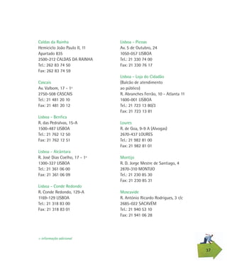 Lisboa - Picoas
Av. 5 de Outubro, 24
1050-057 LISBOA
Tel.: 21 330 74 00
Fax: 21 330 76 17
Lisboa - Loja do Cidadão
(Balcão de atendimento
ao público)
R. Abranches Ferrão, 10 - Atlanta 11
1600-001 LISBOA
Tel.: 21 723 13 80/3
Fax: 21 723 13 81
Loures
R. de Goa, 9-9 A (Alvogas)
2670-437 LOURES
Tel.: 21 982 81 00
Fax: 21 982 81 01
Montijo
R. D. Jorge Mestre de Santiago, 4
2870-310 MONTIJO
Tel.: 21 230 85 30
Fax: 21 230 85 31
Moscavide
R. António Ricardo Rodrigues, 3 r/c
2685-022 SACAVÉM
Tel.: 21 940 53 10
Fax: 21 941 06 28
Caldas da Rainha
Hemiciclo João Paulo II, 11
Apartado 835
2500-212 CALDAS DA RAINHA
Tel.: 262 83 74 50
Fax: 262 83 74 59
Cascais
Av. Valbom, 17 - 1º
2750-508 CASCAIS
Tel.: 21 481 20 10
Fax: 21 481 20 12
Lisboa - Benfica
R. das Pedralvas, 15-A
1500-487 LISBOA
Tel.: 21 762 12 50
Fax: 21 762 12 51
Lisboa - Alcântara
R. José Dias Coelho, 17 - 1º
1300-327 LISBOA
Tel.: 21 361 06 00
Fax: 21 361 06 09
Lisboa - Conde Redondo
R. Conde Redondo, 129-A
1169-129 LISBOA
Tel.: 21 318 83 00
Fax: 21 318 83 01
37
> informação adicional
 