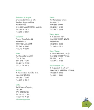 Tomar
Av. Marquês de Tomar,
8 - Apart. 32
2300-586 TOMAR
Tel.: 249 31 02 80
Fax: 249 31 57 06
Torres Novas
R. 25 de Abril, 4 e 6
2350-774 TORRES NOVAS
Apartado 85
Tel.: 249 83 06 30
Fax: 249 83 06 39
Torres Vedras
R. Santos Bernardes, 25 r/c
2560-362 TORRES VEDRAS
Tel.: 261 33 01 50
Fax: 261 33 01 59
Vila Franca de Xira
R. 25 de Abril, 2 - r/c e 1º
2600-274 VILA FRANCA DE XIRA
Tel.: 263 20 04 00
Fax: 263 27 65 67
Salvaterra de Magos
Urbanização Pinhal da Vila
Rua Cap. Salgueiro Maia
Apartado 132
2120-080 SALVATERRA DE MAGOS
Tel.: 263 50 04 30
Fax: 263 50 04 31
Santarém
Praceta Alves Redol, 22
Apartado 106
2000-182 SANTARÉM
Tel.: 243 30 76 00
Fax: 243 30 76 01
Seixal
Av. Marcos Portugal, 90
Cruz de Pau
2845-545 AMORA
Tel.: 21 226 72 30
Fax: 21 226 72 31
Setúbal
R. António José Baptista, 88-A
2910-397 SETÚBAL
Tel.: 265 52 05 00
Fax: 265 52 05 41
Sintra
Av. Heliodoro Salgado,
58-A e C
2710-573 SINTRA
Tel.: 21 910 71 20
Fax: 21 910 71 21
38
> informação adicional
 