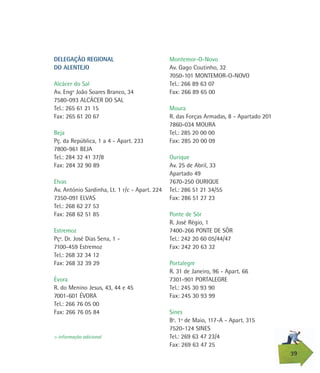 Montemor-O-Novo
Av. Gago Coutinho, 32
7050-101 MONTEMOR-O-NOVO
Tel.: 266 89 63 07
Fax: 266 89 65 00
Moura
R. das Forças Armadas, 8 - Apartado 201
7860-034 MOURA
Tel.: 285 20 00 00
Fax: 285 20 00 09
Ourique
Av. 25 de Abril, 33
Apartado 49
7670-250 OURIQUE
Tel.: 286 51 21 34/55
Fax: 286 51 27 23
Ponte de Sôr
R. José Régio, 1
7400-266 PONTE DE SÔR
Tel.: 242 20 60 05/44/47
Fax: 242 20 63 32
Portalegre
R. 31 de Janeiro, 96 - Apart. 66
7301-901 PORTALEGRE
Tel.: 245 30 93 90
Fax: 245 30 93 99
Sines
Bº. 1º de Maio, 117-A - Apart. 315
7520-124 SINES
Tel.: 269 63 47 23/4
Fax: 269 63 47 25
DELEGAÇÃO REGIONAL
DO ALENTEJO
Alcácer do Sal
Av. Engº João Soares Branco, 34
7580-093 ALCÁCER DO SAL
Tel.: 265 61 21 15
Fax: 265 61 20 67
Beja
Pç. da República, 1 a 4 - Apart. 233
7800-961 BEJA
Tel.: 284 32 41 37/8
Fax: 284 32 90 89
Elvas
Av. António Sardinha, Lt. 1 r/c - Apart. 224
7350-091 ELVAS
Tel.: 268 62 27 53
Fax: 268 62 51 85
Estremoz
Pçª. Dr. José Dias Sena, 1 -
7100-459 Estremoz
Tel.: 268 32 34 12
Fax: 268 32 39 29
Évora
R. do Menino Jesus, 43, 44 e 45
7001-601 ÉVORA
Tel.: 266 76 05 00
Fax: 266 76 05 84
39
> informação adicional
 