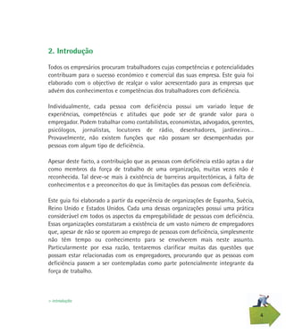 4
2. Introdução
Todos os empresários procuram trabalhadores cujas competências e potencialidades
contribuam para o sucesso económico e comercial das suas empresa. Este guia foi
elaborado com o objectivo de realçar o valor acrescentado para as empresas que
advém dos conhecimentos e competências dos trabalhadores com deficiência.
Individualmente, cada pessoa com deficiência possui um variado leque de
experiências, competências e atitudes que pode ser de grande valor para o
empregador. Podem trabalhar como contabilistas, economistas, advogados, gerentes,
psicólogos, jornalistas, locutores de rádio, desenhadores, jardineiros…
Provavelmente, não existem funções que não possam ser desempenhadas por
pessoas com algum tipo de deficiência.
Apesar deste facto, a contribuição que as pessoas com deficiência estão aptas a dar
como membros da força de trabalho de uma organização, muitas vezes não é
reconhecida. Tal deve-se mais à existência de barreiras arquitectónicas, à falta de
conhecimentos e a preconceitos do que às limitações das pessoas com deficiência.
Este guia foi elaborado a partir da experiência de organizações de Espanha, Suécia,
Reino Unido e Estados Unidos. Cada uma dessas organizações possui uma prática
considerável em todos os aspectos da empregabilidade de pessoas com deficiência.
Essas organizações constataram a existência de um vasto número de empregadores
que, apesar de não se oporem ao emprego de pessoas com deficiência, simplesmente
não têm tempo ou conhecimento para se envolverem mais neste assunto.
Particularmente por essa razão, tentaremos clarificar muitas das questões que
possam estar relacionadas com os empregadores, procurando que as pessoas com
deficiência passem a ser contempladas como parte potencialmente integrante da
força de trabalho.
> introdução
 