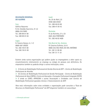 Existem ainda outras organizações que podem ajudar os empregadores a obter apoio ou
encaminhamento relativamente ao emprego ou estágio de pessoas com deficiência. Os
empresários também se poderão dirigir a outras instituições, como:
> O Centro de Reabilitação Profissional de Gestão Directa do IEFP – Centro de Reabilitação
Profissional de Alcoitão
> Os Centros de Reabilitação Profissional de Gestão Participada - Centro de Reabilitação
Profissional de Gaia (CRPG) e Centro de Educação e Formação Profissional Integrada (CEFPI)
> E ainda as CERCI, APPACDM e outras Associações e Entidades com Centros de
Reabilitação Profissional apoiados técnica e financeiramente do IEFP.
Para mais informações sobre estas entidades e organizações pode consultar o “Guia de
Recursos em Reabilitação Profissional” do IEFP disponível também em www.iefp.pt.
40
> informação adicional
Loulé
Av. 25 de Abril, 33
8100-506 LOULÉ
Tel.: 289 40 03 00
Fax: 289 41 64 43
Portimão
R. da Hortinha, 21 e 23
8501-854 PORTIMÃO
Tel.: 282 40 03 40/8
Vila Real de Sto. António
R. Catarina Eufémia, 53-A
8900-255 VILA REAL DE STO. ANTÓNIO
Tel.: 281 51 09 40
Fax: 281 51 11 33
DELEGAÇÃO REGIONAL
DO ALGARVE
Faro
Edifício Nascente
R. Dr. Cândido Guerreiro, 41 r/c
8000-318 FARO
Tel.: 289 89 01 00
Fax: 289 89 01 04
Lagos
R. Teixeira Gomes, Lt. 1-C
8600-587 LAGOS
Tel.: 282 78 01 00
Fax: 282 78 01 09
 