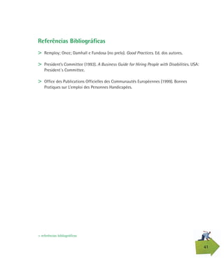 41
Referências Bibliográficas
> Remploy; Once; Damhall e Fundosa (no prelo). Good Practices. Ed. dos autores.
> President’s Committee (1993). A Business Guide for Hiring People with Disabilities. USA:
President´s Committee.
> Office des Publications Officielles des Communautés Européennes (1999). Bonnes
Pratiques sur L’emploi des Personnes Handicapées.
> referências bibliográficas
 