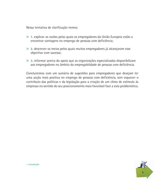 5
Nessa tentativa de clarificação iremos:
> 1. explicar as razões pelas quais os empregadores da União Europeia estão a
encontrar vantagens no emprego de pessoas com deficiência;
> 2. descrever os meios pelos quais muitos empregadores já alcançaram esse
objectivo com sucesso;
> 3. informar acerca do apoio que as organizações especializadas disponibilizam
aos empregadores no âmbito da empregabilidade de pessoas com deficiência.
Concluiremos com um sumário de sugestões para empregadores que desejam ter
uma acção mais positiva no emprego de pessoas com deficiência, sem esquecer o
contributo das políticas e da legislação para a criação de um clima de estímulo às
empresas no sentido do seu posicionamento mais favorável face a esta problemática.
> introdução
 