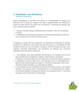 7
3. Trabalhador com Deficiência
Vantagem Competitiva
Muitos empregadores já conciliam uma política de empregabilidade de pessoas com
deficiência com o sucesso nos negócios. Para alguns, empregar pessoas com deficiência é
mesmo um factor decisivo nas políticas de recrutamento e manutenção de emprego. São
duas as razões porque tal acontece:
> 1. qualquer empresa emprega trabalhadores que acrescentem valor aos seus produtos
e serviços;
> 2. trabalhadores com deficiência, possuindo as competências apropriadas, acrescentam
valor à empresa de forma similar às outras pessoas.
A legislação, ou outras razões que enquadram o recrutamento ou manutenção do emprego
de pessoas com deficiência, varia de país para país. No entanto, se a contratação for bem
sucedida, do ponto de vista da empresa e da pessoa, servirá de exemplo para que outras
empresas contratem trabalhadores com deficiência. As empresas que contratam
trabalhadores com deficiência, consideram:
> 1. como qualquer outro, cada trabalhador com deficiência é um indivíduo único com um
leque diversificado de competências, aptidões, conhecimentos e experiências.
É necessário criar oportunidades para que façam pleno uso dos seus talentos individuais;
> 2. trabalhador certo para o lugar certo - como quaisquer outros, os trabalhadores com
deficiência têm potencialidades que podem ser inteiramente exploradas, se lhes forem
atribuídas funções adequadas à sua capacidade de trabalho;
> 3. como qualquer outro, o trabalhador com deficiência necessita de apoio – por exemplo
formação – para que seja capaz de desempenhar bem o seu emprego presente e aplicar
as suas potencialidades no progresso da empresa e da sua própria carreira - o que inclui
promoção a outros níveis dentro da organização.
> trabalhador com deficiência | vantagem competitiva
 
