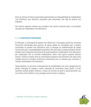 8
Como se afirmou há várias organizações especializadas na empregabilidade de trabalhadores
com deficiência, que fornecem consultoria para desenvolver este tipo de práticas nas
empresas.
No entanto, podemos começar por considerar sete pontos essenciais para a contratação
vantajosa de trabalhadores com deficiência.
> 3.1 VANTAGENS FINANCEIRAS
Em Portugal, a contratação de pessoas com deficiência é encorajada através de incentivos
financeiros introduzidos pelo governo. Os apoios podem ser concedidos quer à própria
contratação de pessoas com deficiência, quer à execução ou implementação de ajudas
técnicas para que a empregabilidade seja possível. Por outro lado, as empresas podem receber
subsídios para compensar decréscimos da produtividade de trabalhadores com deficiência,
por comparação com os restantes trabalhadores. Assim, estes apoios assumem diversas
formas e cobrem variadas áreas da contratação de pessoas com deficiência. De todas estas
medidas decorrem vantagens financeiras consideráveis para as empresas que contratam e
mantêm trabalhadores com deficiência.
Adicionalmente, os eventuais melhoramentos da acessibilidade, tais como alargamento de
portas, colocação de rampas e varões, instalação de orientações audio, Braille, e outra
sinalética também podem melhorar o acesso aos clientes em geral e, particularmente, aos
mais idosos. Esta também é uma vantagem comercial para a empresa.
> trabalhador com deficiência | vantagem competitiva
 