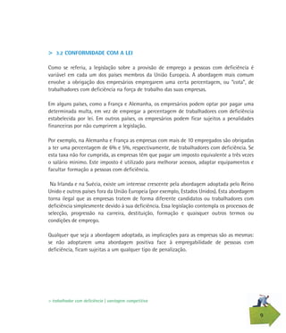 9
> 3.2 CONFORMIDADE COM A LEI
Como se referiu, a legislação sobre a provisão de emprego a pessoas com deficiência é
variável em cada um dos países membros da União Europeia. A abordagem mais comum
envolve a obrigação dos empresários empregarem uma certa percentagem, ou “cota”, de
trabalhadores com deficiência na força de trabalho das suas empresas.
Em alguns países, como a França e Alemanha, os empresários podem optar por pagar uma
determinada multa, em vez de empregar a percentagem de trabalhadores com deficiência
estabelecida por lei. Em outros países, os empresários podem ficar sujeitos a penalidades
financeiras por não cumprirem a legislação.
Por exemplo, na Alemanha e França as empresas com mais de 10 empregados são obrigadas
a ter uma percentagem de 6% e 5%, respectivamente, de trabalhadores com deficiência. Se
esta taxa não for cumprida, as empresas têm que pagar um imposto equivalente a três vezes
o salário mínimo. Este imposto é utilizado para melhorar acessos, adaptar equipamentos e
facultar formação a pessoas com deficiência.
Na Irlanda e na Suécia, existe um interesse crescente pela abordagem adoptada pelo Reino
Unido e outros países fora da União Europeia (por exemplo, Estados Unidos). Esta abordagem
torna ilegal que as empresas tratem de forma diferente candidatos ou trabalhadores com
deficiência simplesmente devido à sua deficiência. Essa legislação contempla os processos de
selecção, progressão na carreira, destituição, formação e quaisquer outros termos ou
condições de emprego.
Qualquer que seja a abordagem adoptada, as implicações para as empresas são as mesmas:
se não adoptarem uma abordagem positiva face à empregabilidade de pessoas com
deficiência, ficam sujeitas a um qualquer tipo de penalização.
> trabalhador com deficiência | vantagem competitiva
 
