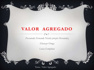 Valor  agregado Presentado: Fernando Nicolás pinzón Hernández Ebenezer Ortega Luisa Estupiñan Tema : Valor Agregado 