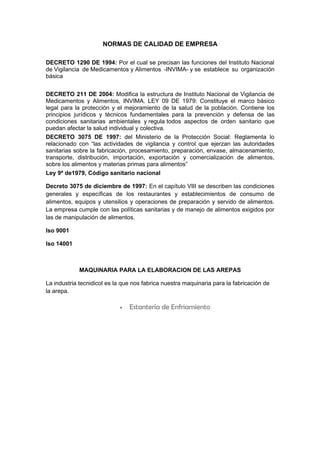 NORMAS DE CALIDAD DE EMPRESA

DECRETO 1290 DE 1994: Por el cual se precisan las funciones del Instituto Nacional
de Vigilancia de Medicamentos y Alimentos -INVIMA- y se establece su organización
básica


DECRETO 211 DE 2004: Modifica la estructura de Instituto Nacional de Vigilancia de
Medicamentos y Alimentos, INVIMA. LEY 09 DE 1979: Constituye el marco básico
legal para la protección y el mejoramiento de la salud de la población. Contiene los
principios jurídicos y técnicos fundamentales para la prevención y defensa de las
condiciones sanitarias ambientales y regula todos aspectos de orden sanitario que
puedan afectar la salud individual y colectiva.
DECRETO 3075 DE 1997: del Ministerio de la Protección Social: Reglamenta lo
relacionado con “las actividades de vigilancia y control que ejerzan las autoridades
sanitarias sobre la fabricación, procesamiento, preparación, envase, almacenamiento,
transporte, distribución, importación, exportación y comercialización de alimentos,
sobre los alimentos y materias primas para alimentos”
Ley 9ª de1979, Código sanitario nacional

Decreto 3075 de diciembre de 1997: En el capítulo VIII se describen las condiciones
generales y específicas de los restaurantes y establecimientos de consumo de
alimentos, equipos y utensilios y operaciones de preparación y servido de alimentos.
La empresa cumple con las políticas sanitarias y de manejo de alimentos exigidos por
las de manipulación de alimentos.

Iso 9001

Iso 14001



             MAQUINARIA PARA LA ELABORACION DE LAS AREPAS

La industria tecnidicol es la que nos fabrica nuestra maquinaria para la fabricación de
la arepa.

                            •   Estantería de Enfriamiento
 