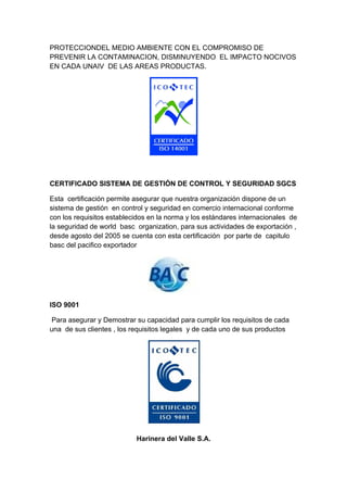 PROTECCIONDEL MEDIO AMBIENTE CON EL COMPROMISO DE
PREVENIR LA CONTAMINACION, DISMINUYENDO EL IMPACTO NOCIVOS
EN CADA UNAIV DE LAS AREAS PRODUCTAS.




CERTIFICADO SISTEMA DE GESTIÓN DE CONTROL Y SEGURIDAD SGCS

Esta certificación permite asegurar que nuestra organización dispone de un
sistema de gestión en control y seguridad en comercio internacional conforme
con los requisitos establecidos en la norma y los estándares internacionales de
la seguridad de world basc organization, para sus actividades de exportación ,
desde agosto del 2005 se cuenta con esta certificación por parte de capitulo
basc del pacifico exportador




ISO 9001

 Para asegurar y Demostrar su capacidad para cumplir los requisitos de cada
una de sus clientes , los requisitos legales y de cada uno de sus productos




                           Harinera del Valle S.A.
 