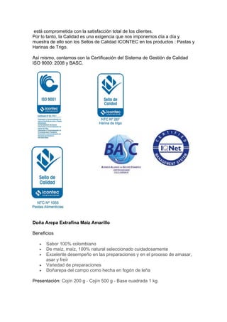está comprometida con la satisfacción total de los clientes.
Por lo tanto, la Calidad es una exigencia que nos imponemos día a día y
muestra de ello son los Sellos de Calidad ICONTEC en los productos : Pastas y
Harinas de Trigo.

Así mismo, contamos con la Certificación del Sistema de Gestión de Calidad
ISO 9000: 2008 y BASC.




Doña Arepa Extrafina Maiz Amarillo

Beneficios

   •   Sabor 100% colombiano
   •   De maíz, maíz, 100% natural seleccionado cuidadosamente
   •   Excelente desempeño en las preparaciones y en el proceso de amasar,
       asar y freír
   •   Variedad de preparaciones
   •   Doñarepa del campo como hecha en fogón de leña

Presentación: Cojín 200 g - Cojín 500 g - Base cuadrada 1 kg
 