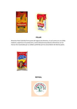POLAR

Alimentos Polar Colombia forma parte del negocio de alimentos, el cual cuenta con una sólida
tradición y experticia en la producción y comercialización de productos alimenticios con las
marcas más reconocidas por su calidad y preferidas por los consumidores de diversos países.




                                        REFISAL
 