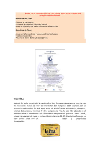 Refisal con la correcta adición de Yodo y Flúor, ayuda a que tu familia esté
                                  protegida de enfermedades.
 Beneficios del Yodo:

 Estimula: el crecimiento.
 Promueve: el desarrollo corporal y mental.
 Ayuda: a evitar abortos, partos prematuros e infecciones.

 Beneficios de Flúor:

 Ayuda: en la formación de y conservación de los huesos.
 Fortalece: los dientes.
 Previene: la caries dental y la osteoporosis.




GRASCO.S.A

Además del aceite encontrarán la mas completa linea de margarinas para mesa y cocina, con
las reconocidas marcas La Fina y La Fina Chiffon. Son margarinas 100% vegetales, con un
contenido graso mínimo del 80%, agua, leche, sal, emulsificantes, antioxidantes, sinergistas,
aromas, betacaroteno, vitaminas A y D3. Margarina La Fina, ha sido líder absoluto en el
mercado desde su lanzamiento y sus cualidades no han podido ser igualadas. La Fina Chiffon,
margarina suave para la mesa, es enriquecida con vitaminas B1, B2, B6 y niacina ofreciendo no
solo calidad única sino un                                    sabor       y       propiedades
inmejorables.
 