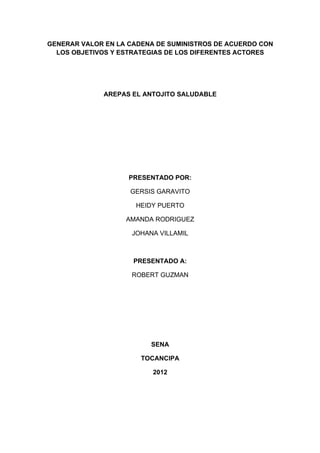 GENERAR VALOR EN LA CADENA DE SUMINISTROS DE ACUERDO CON
  LOS OBJETIVOS Y ESTRATEGIAS DE LOS DIFERENTES ACTORES




              AREPAS EL ANTOJITO SALUDABLE




                    PRESENTADO POR:

                    GERSIS GARAVITO

                      HEIDY PUERTO

                   AMANDA RODRIGUEZ

                     JOHANA VILLAMIL



                     PRESENTADO A:

                    ROBERT GUZMAN




                          SENA

                       TOCANCIPA

                          2012
 