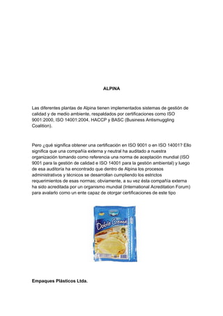 ALPINA



Las diferentes plantas de Alpina tienen implementados sistemas de gestión de
calidad y de medio ambiente, respaldados por certificaciones como ISO
9001:2000, ISO 14001:2004, HACCP y BASC (Business Antismuggling
Coalition).



Pero ¿qué significa obtener una certificación en ISO 9001 o en ISO 14001? Ello
significa que una compañía externa y neutral ha auditado a nuestra
organización tomando como referencia una norma de aceptación mundial (ISO
9001 para la gestión de calidad e ISO 14001 para la gestión ambiental) y luego
de esa auditoría ha encontrado que dentro de Alpina los procesos
administrativos y técnicos se desarrollan cumpliendo los estrictos
requerimientos de esas normas; obviamente, a su vez ésta compañía externa
ha sido acreditada por un organismo mundial (International Acreditation Forum)
para avalarlo como un ente capaz de otorgar certificaciones de este tipo




Empaques Plásticos Ltda.
 