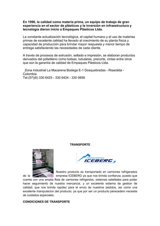 En 1996, la calidad como materia prima, un equipo de trabajo de gran
experiencia en el sector de plásticos y la inversión en infraestructura y
tecnología dieron inicio a Empaques Plásticos Ltda.

La constante actualización tecnológica, el capital humano y el uso de materias
primas de excelente calidad ha llevado al crecimiento de su planta física y
capacidad de producción para brindar mayor respuesta y menor tiempo de
entrega satisfaciendo las necesidades de cada cliente.

A través de procesos de extrusión, sellado e impresión, se elaboran productos
derivados del polietileno como bolsas, tubulares, precorte, cintas entre otros
que son la garantía de calidad de Empaques Plásticos Ltda.

0Zona Industrial La Macarena Bodega E-1 Dosquebradas - Risaralda -
Colombia
Tel.(57)(6) 330 6425 - 330 6424 - 330 0856 -- Webm@il




                                  TRANSPORTE




                        Nuestro producto es transportado en camiones refrigerados
de la                   empresa ICEBERG ya que nos brinda confianza, puesto que
cuenta con una amplia flota de camiones refrigerdos, sistemas satelitales para poder
hacer seguimiento de nuestra mercancia, y un excelente sistema de gestion de
calidad, que nos brinda rapidez para el envio de nuestros pedidos, asi como una
excelente manipulacion del producto, ya que por ser un producto perecedero necesita
de cuidados especiales.

CONDICIONES DE TRANSPORTE
 