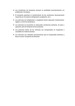  Las condiciones de transporte excluyen la posibilidad decontaminación y/o
  proliferación microbiana.

 El transporte garantiza el mantenimiento de las condiciones deconservación
  requerida por el producto (refrigeración,congelación, etc.)

 Los vehículos con refrigeración o congelación tienen adecuado mantenimiento,
  registro y control la temperatura.

 Los vehículos se encuentran en adecuadas condiciones sanitarias, de aseo y
  operación para el transporte de los productos.

 Los productos dentro de los vehículos son transportados en recipientes o
  canastillas de material sanitario.

 Los vehículos son utilizados exclusivamente para el transportede alimentos y
  llevan el aviso Transporte de Alimentos.
 