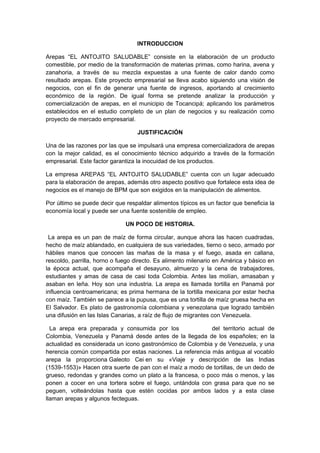 INTRODUCCION

Arepas “EL ANTOJITO SALUDABLE” consiste en la elaboración de un producto
comestible, por medio de la transformación de materias primas, como harina, avena y
zanahoria, a través de su mezcla expuestas a una fuente de calor dando como
resultado arepas. Este proyecto empresarial se lleva acabo siguiendo una visión de
negocios, con el fin de generar una fuente de ingresos, aportando al crecimiento
económico de la región. De igual forma se pretende analizar la producción y
comercialización de arepas, en el municipio de Tocancipá; aplicando los parámetros
establecidos en el estudio completo de un plan de negocios y su realización como
proyecto de mercado empresarial.

                                  JUSTIFICACIÓN

Una de las razones por las que se impulsará una empresa comercializadora de arepas
con la mejor calidad, es el conocimiento técnico adquirido a través de la formación
empresarial. Este factor garantiza la inocuidad de los productos.

La empresa AREPAS “EL ANTOJITO SALUDABLE” cuenta con un lugar adecuado
para la elaboración de arepas, además otro aspecto positivo que fortalece esta idea de
negocios es el manejo de BPM que son exigidos en la manipulación de alimentos.

Por último se puede decir que respaldar alimentos típicos es un factor que beneficia la
economía local y puede ser una fuente sostenible de empleo.

                              UN POCO DE HISTORIA.

 La arepa es un pan de maíz de forma circular, aunque ahora las hacen cuadradas,
hecho de maíz ablandado, en cualquiera de sus variedades, tierno o seco, armado por
hábiles manos que conocen las mañas de la masa y el fuego, asada en callana,
rescoldo, parrilla, horno o fuego directo. Es alimento milenario en América y básico en
la época actual, que acompaña el desayuno, almuerzo y la cena de trabajadores,
estudiantes y amas de casa de casi toda Colombia. Antes las molían, amasaban y
asaban en leña. Hoy son una industria. La arepa es llamada tortilla en Panamá por
influencia centroamericana; es prima hermana de la tortilla mexicana por estar hecha
con maíz. También se parece a la pupusa, que es una tortilla de maíz gruesa hecha en
El Salvador. Es plato de gastronomía colombiana y venezolana que logrado también
una difusión en las Islas Canarias, a raíz de flujo de migrantes con Venezuela.

  La arepa era preparada y consumida por los aborígenes del territorio actual de
Colombia, Venezuela y Panamá desde antes de la llegada de los españoles; en la
actualidad es considerada un icono gastronómico de Colombia y de Venezuela, y una
herencia común compartida por estas naciones. La referencia más antigua al vocablo
arepa la proporciona Galeoto Cei en su «Viaje y descripción de las Indias
(1539-1553)» Hacen otra suerte de pan con el maíz a modo de tortillas, de un dedo de
grueso, redondas y grandes como un plato a la francesa, o poco más o menos, y las
ponen a cocer en una tortera sobre el fuego, untándola con grasa para que no se
peguen, volteándolas hasta que estén cocidas por ambos lados y a esta clase
llaman arepas y algunos fecteguas.
 