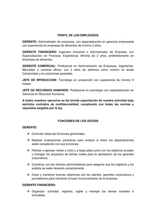 PERFIL DE LOS EMPLEADOS

GERENTE: Administrador de empresas, con especialización en gerencia empresarial
con experiencia en empresas de alimentos de mínimo 2 años.

GERENTE FINANCIERO: Ingeniero Industrial o Administrador de Empresa, con
Especialización en Finanzas. Experiencia: Mínima de 2 años, preferiblemente en
empresas de alimentos.

GERENTE COMERCIAL: Profesional en Administración de Empresas, Ingenierías,
Mercadeo o carreras afines, con 2 años de destreza como mínimo en áreas
Comerciales y en posiciones parecidas.

JEFE DE RPODUCCION: Tecnólogo en producción con experiencia de mínimo 6
meses.

JEFE DE RECURSOS HUMANOS: Profesional en psicología con especialización en
Gerencia en Recursos Humanos.

A todos nuestros operarios se les brinda capacitación de nuestra actividad bajo
estrictos contratos de confidencialidad, cumpliendo con todas las normas y
requisitos exigidos por la ley.



                          FUNCIONES DE LOS SOCIOS

GERENTE:

    Controlar todas las funciones gerenciales.

    Realizar evaluaciones periódicas para evaluar si todos los departamentos
     están cumpliendo con sus funciones.

    Planear y ejecutar metas a corto y a largo plazo junto con los objetivos anuales
     y entregar los proyectos de dichas metas para la aprobación de los gerentes
     corporativos.

    Coordinar con las oficinas administrativas para asegurar que los registros y los
     análisis se estén llevando correctamente.

    Crear y mantener buenas relaciones con los clientes, gerentes corporativos y
     proveedores para mantener el buen funcionamiento de la empresa.

GERENTE FINANCIERO:

    Organizar, controlar, registrar, vigilar y manejar los bienes muebles e
     inmuebles.
 