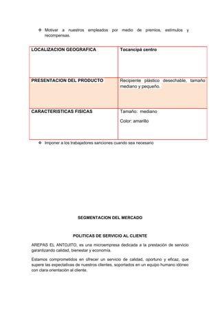  Motivar a nuestros empleados         por medio de premios, estímulos        y
     recompensas.


LOCALIZACION GEOGRAFICA                       Tocancipá centro




PRESENTACION DEL PRODUCTO                     Recipiente plástico desechable, tamaño
                                              mediano y pequeño.




CARACTERISTICAS FISICAS                       Tamaño: mediano

                                              Color: amarillo



    Imponer a los trabajadores sanciones cuando sea necesario




                        SEGMENTACION DEL MERCADO



                     POLITICAS DE SERVICIO AL CLIENTE

AREPAS EL ANTOJITO, es una microempresa dedicada a la prestación de servicio
garantizando calidad, bienestar y economía.

Estamos comprometidos en ofrecer un servicio de calidad, oportuno y eficaz, que
supere las expectativas de nuestros clientes, soportados en un equipo humano idóneo
con clara orientación al cliente.
 