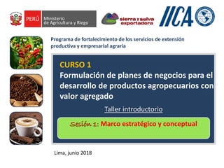 CURSO 1
Formulación de planes de negocios para el
desarrollo de productos agropecuarios con
valor agregado
Lima, junio 2018
Programa de fortalecimiento de los servicios de extensión
productiva y empresarial agraria
Sesión 1: Marco estratégico y conceptual
Taller introductorio
 