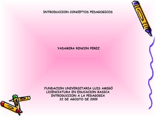 INTRODUCCION CONCEPTOS PEDAGOGICOS  YADAMIRA RINCON PEREZ FUNDACION UNIVERSITARIA LUIS AMIGÓ LICENCIATURA EN EDUCACION BASICA  INTRODUCCION A LA PEDAGOGIA  22 DE AGOSTO DE 2009 