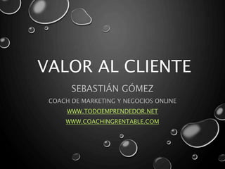 VALOR AL CLIENTE
SEBASTIÁN GÓMEZ
COACH DE MARKETING Y NEGOCIOS ONLINE
WWW.TODOEMPRENDEDOR.NET
WWW.COACHINGRENTABLE.COM
 