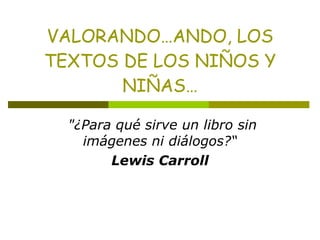 VALORANDO…ANDO, LOS TEXTOS DE LOS NIÑOS Y NIÑAS…   &quot;¿Para qué sirve un libro sin imágenes ni diálogos?“ Lewis Carroll 