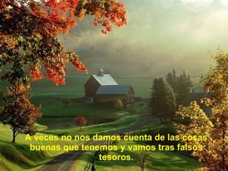 A veces no nos damos cuenta de las cosas buenas que tenemos y vamos tras falsos tesoros. 