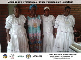 Visibilizando y valorando el saber tradicional de la partería




                                                    Imagen Asoparupa

                                    I Cátedra de Estudios Afrodescendientes
                                        Bogotá, viernes 16 de Noviembre de 2012
                                             Teatro Universidad Externado
 