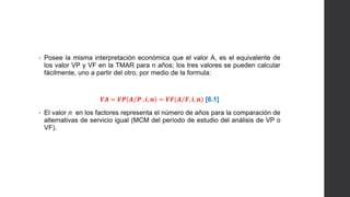 • Posee la misma interpretación económica que el valor A, es el equivalente de 
los valor VP y VF en la TMAR para n años; los tres valores se pueden calcular 
fácilmente, uno a partir del otro, por medio de la formula: 
푽푨 = 푽푷 푨 푷 , 풊, 풏 = 푽푭(푨 푭, 풊, 풏) [6.1] 
• El valor n en los factores representa el número de años para la comparación de 
alternativas de servicio igual (MCM del período de estudio del análisis de VP o 
VF). 
 
