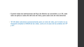 • Cuando todas las estimaciones del flujo de efectivo se convierten a un VA, este 
valor se aplica a cada año del ciclo de vida y para cada ciclo de vida adicional. 
• “El VA debe calcularse exclusivamente para un ciclo de vida, por lo tanto no es 
necesario emplear el MCM de las vidas, como en el caso de los análisis de VP 
y VF.” 
 