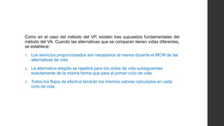 Como en el caso del método del VP, existen tres supuestos fundamentales del 
método del VA. Cuando las alternativas que se comparan tienen vidas diferentes, 
se establece: 
1. Los servicios proporcionados son necesarios al menos durante el MCM de las 
alternativas de vida. 
2. La alternativa elegida se repetirá para los ciclos de vida subsiguientes 
exactamente de la misma forma que para el primer ciclo de vida. 
3. Todos los flujos de efectivo tendrán los mismos valores calculados en cada 
ciclo de vida. 
 