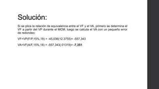 Solución: 
Si se plica la relación de equivalencia entre el VF y el VA, primero se determina el 
VF a partir del VP durante el MCM; luego se calcula el VA con un pequeño error 
de redondeo: 
VF=VP(F/P,15%,18) = -45,036(12.3755)= -557,343 
VA=VF(A/F,15%,18) = -557,343(.01319)= -7,351 
 