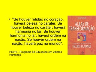 • "Se houver retidão no coração,
haverá beleza no caráter. Se
houver beleza no caráter, haverá
harmonia no lar. Se houver
harmonia no lar, haverá ordem na
nação. Se houver ordem na
nação, haverá paz no mundo".
PEVH – Programa de Educação em Valores
Humanos

 