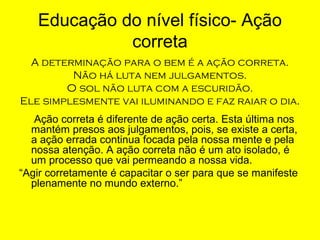 Educação do nível físico- Ação
correta
A determinação para o bem é a ação correta.
Não há luta nem julgamentos.
O sol não luta com a escuridão.
Ele simplesmente vai iluminando e faz raiar o dia.
Ação correta é diferente de ação certa. Esta última nos
mantém presos aos julgamentos, pois, se existe a certa,
a ação errada continua focada pela nossa mente e pela
nossa atenção. A ação correta não é um ato isolado, é
um processo que vai permeando a nossa vida.
“Agir corretamente é capacitar o ser para que se manifeste
plenamente no mundo externo.”

 