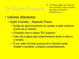  “O homem julga reto todos os

seus caminhos, mas é o Senhor
que pesa os corações.”
Provérbios 21:2

• Valores Absolutos
– Ação Correta – Aspecto Físico
• Surge do aprimoramento do caráter e pela continua
busca de si mesmo.
• Conexão com a nosso “EU”superior.
• Vida útil e digna pelo discernimento entre o certo e
o errado.
• É um valor humano porque só o Homem pode
moldar e escolher o próprio comportamento.

 