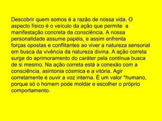 Descobrir quem somos é a razão de nossa vida. O
aspecto físico é o veículo da ação que permite a
manifestação concreta da consciência. A nossa
personalidade assume papéis, e assim enfrenta
forças opostas e conflitantes ao viver a natureza sensorial
em busca da vivência da natureza divina. A ação correta
surge do aprimoramento do caráter pela contínua busca
de si mesmo. Na ação correta está a conexão com a
consciência, asintonia cósmica e a vitória. Agir
corretamente é ouvir a voz interna. É um valor *humano,
porque só o homem pode moldar e escolher o próprio
comportamento.

 