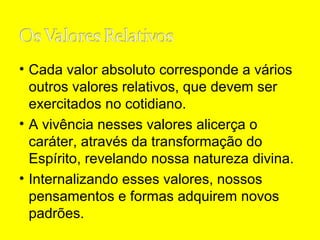 • Cada valor absoluto corresponde a vários
outros valores relativos, que devem ser
exercitados no cotidiano.
• A vivência nesses valores alicerça o
caráter, através da transformação do
Espírito, revelando nossa natureza divina.
• Internalizando esses valores, nossos
pensamentos e formas adquirem novos
padrões.

 