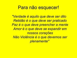 Para não esquecer!
"Verdade é aquilo que deve ser dito
Retidão é o que deve ser praticado
Paz é o que deve preencher a mente
Amor é o que deve se expandir em
nossos corações
Não Violência é o que devemos ser
plenamente"

 
