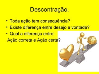 Descontração.
• Toda ação tem consequência?
• Existe diferença entre desejo e vontade?
• Qual a diferença entre:
Ação correta e Ação certa?

 