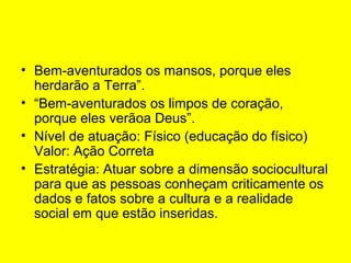 • Bem-aventurados os mansos, porque eles
herdarão a Terra”.
• “Bem-aventurados os limpos de coração,
porque eles verãoa Deus”.
• Nível de atuação: Físico (educação do físico)
Valor: Ação Correta
• Estratégia: Atuar sobre a dimensão sociocultural
para que as pessoas conheçam criticamente os
dados e fatos sobre a cultura e a realidade
social em que estão inseridas.

 