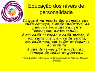 Educação dos níveis de
personalidade
Já que é na mente dos homens que
tudo começa, é onde inclusive, as
guerras verdadeiramente
começam, assim sendo,
é em cada coração e cada mente, é
em cada casa, em cada escola,
em cada rua, em todos os lugares
do mundo
é que devemos pôr um fim ao
começo de todas as guerras.”
Robert Muller (Chanceler da Universidade da Paz das Nações
Unidas)

 