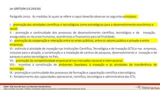 Lei 10973/04 (13.243/16)
10
Parágrafo único. As medidas às quais se refere o caput deverão observar os seguintesprincípios:
I.- promoção dasatividades científicas e tecnológicas como estratégicas para o desenvolvimento econômico e
social;
II. - promoção e continuidade dos processos de desenvolvimento científico, tecnológico e de inovação,
assegurados os recursos humanos, econômicos e financeiros para talfinalidade;
V.- promoção da cooperação e interaçãoentre os entes públicos, entre os setores público e privado e entre
empresas;
VI.- estímulo à atividade de inovação nas Instituições Científica, Tecnológica e de Inovação (ICTs) e nas empresas,
inclusive para a atração, a constituição e a instalação de centros de pesquisa, desenvolvimento e inovação e de
parques e polos tecnológicos noPaís;
VII.- promoção da competitividadeempresarial nos mercados nacional einternacional;
VIII.- incentivo à constituição de ambientes favoráveis à inovação e às atividades de transferência de
tecnologia;
IX.- promoção e continuidade dos processos de formação e capacitação científicaetecnológica;
X.- fortalecimento das capacidades operacional, científica, tecnológica e administrativa dasICTs;
©2016 - Rede Inova São Paulo e Luiz Marinello e NereideOliveira.
Todos os direitos reservados. Proibida a reprodução integral ou parcial sem o consentimento dos autores por escrito.
 